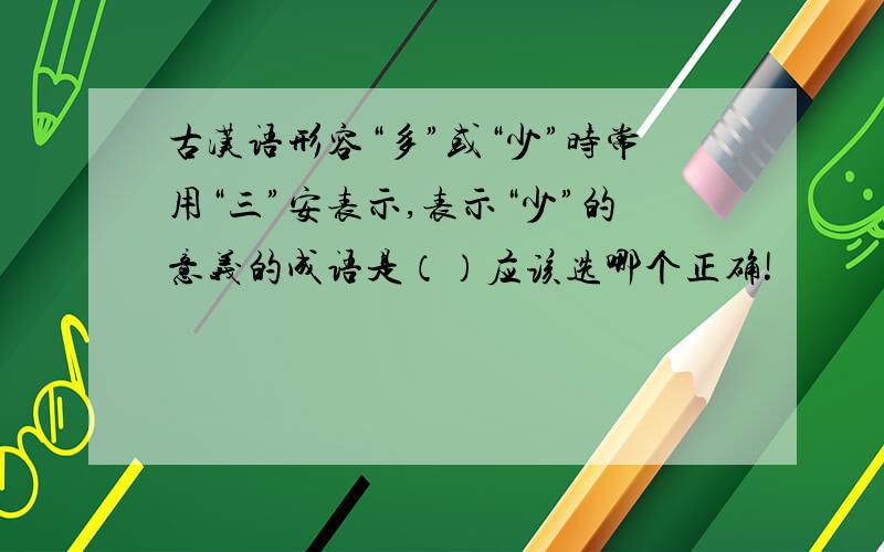 古汉语形容“多”或“少”时常用“三”安表示,表示“少”的意义的成语是（）应该选哪个正确!