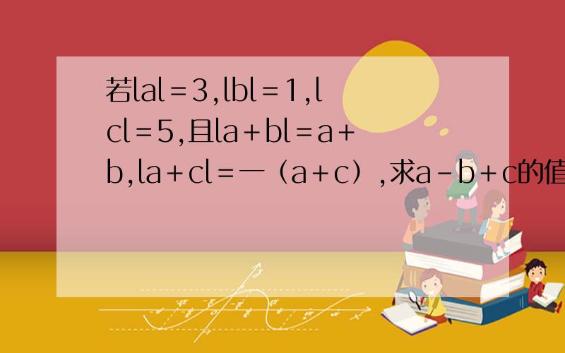 若lal＝3,lbl＝1,lcl＝5,且la＋bl＝a＋b,la＋cl＝一（a＋c）,求a－b＋c的值,