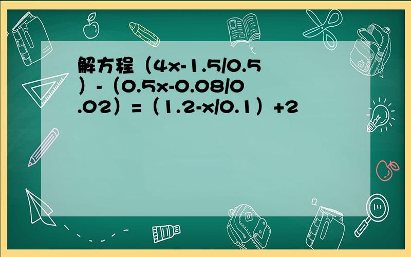 解方程（4x-1.5/0.5）-（0.5x-0.08/0.02）=（1.2-x/0.1）+2
