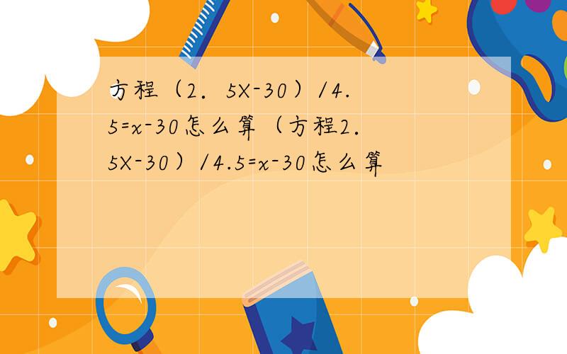 方程（2．5X-30）/4.5=x-30怎么算（方程2．5X-30）/4.5=x-30怎么算