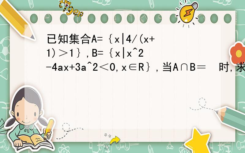 已知集合A=｛x|4/(x+1)＞1｝,B=｛x|x^2-4ax+3a^2＜0,x∈R｝,当A∩B＝∅时,求实数a的取值范围