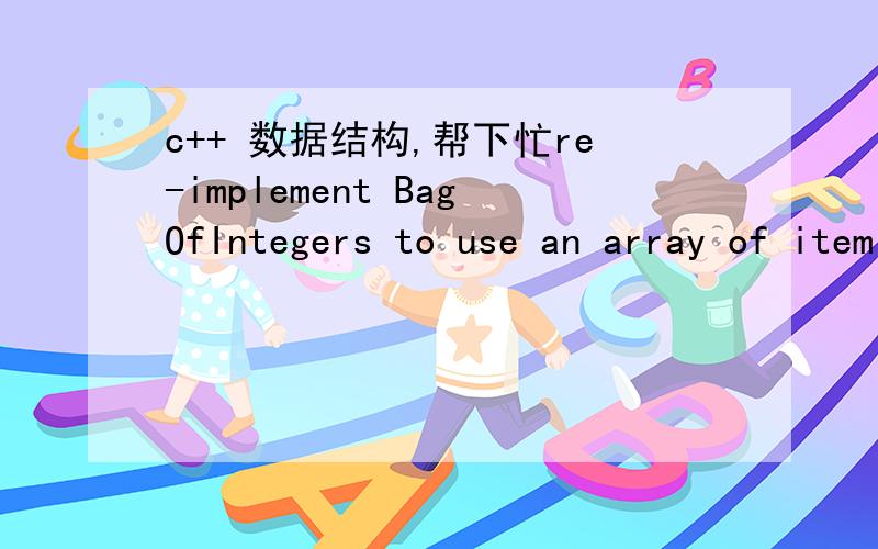 c++ 数据结构,帮下忙re-implement BagOfIntegers to use an array of item counts as the underlying data structure.For example,if the bag is {1,3,3,3,3,5,7,7,8} then the first nine elements of your count array will be 0,1,0,4,0,1,0,2,1.#ifndef _Bag