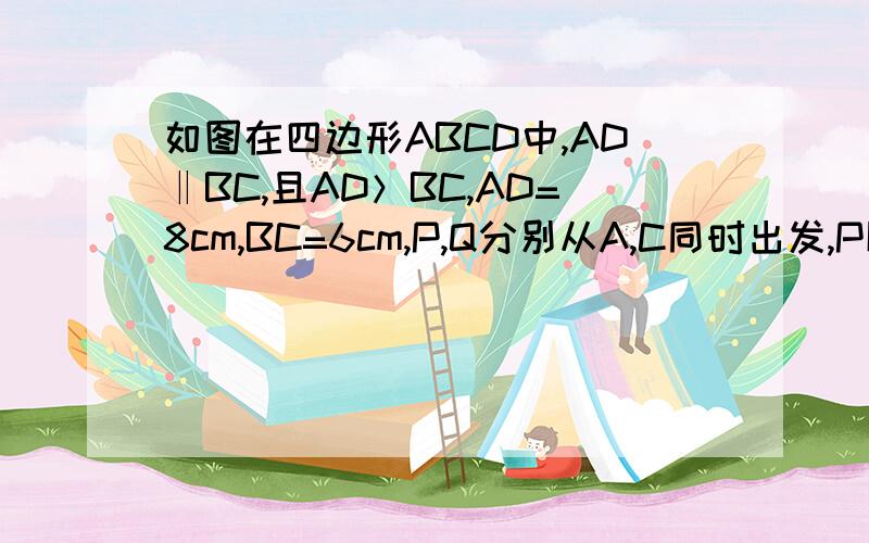 如图在四边形ABCD中,AD‖BC,且AD＞BC,AD=8cm,BC=6cm,P,Q分别从A,C同时出发,P以1cm/s的速度……如图在四边形ABCD中,AD‖BC,且AD＞BC,AD=8cm,BC=6cm,P,Q分别从A,C同时出发,P以1cm/s的速度由C出发向B运动,Q以2cm/s的