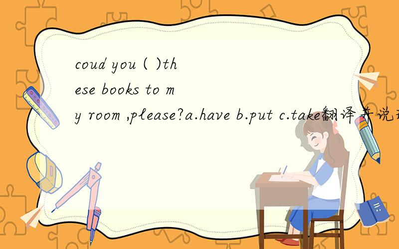 coud you ( )these books to my room ,please?a.have b.put c.take翻译并说理由