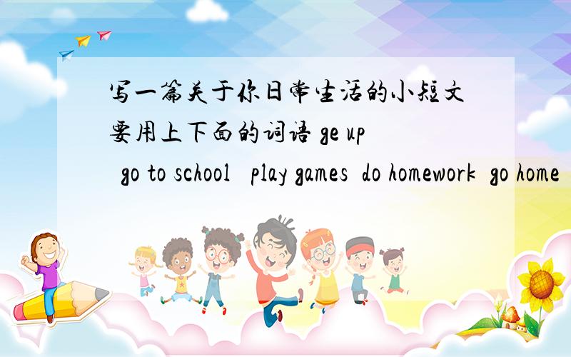 写一篇关于你日常生活的小短文要用上下面的词语 ge up  go to school   play games  do homework  go home  go to bed英语