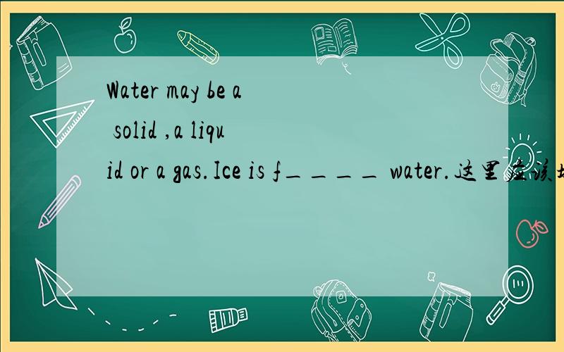 Water may be a solid ,a liquid or a gas.Ice is f____ water.这里应该填什么.