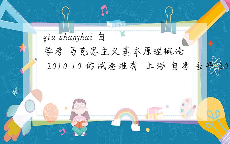 qiu shanghai 自学考 马克思主义基本原理概论 2010 10 的试卷谁有  上海 自考 去年 2010 10 月份的 马克思 试卷啊?网上百度不到啊     高分求
