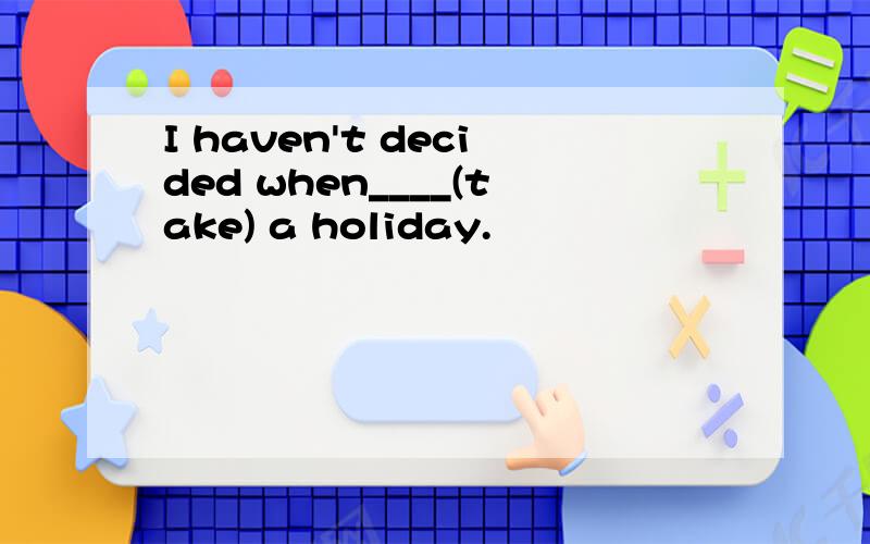 I haven't decided when____(take) a holiday.