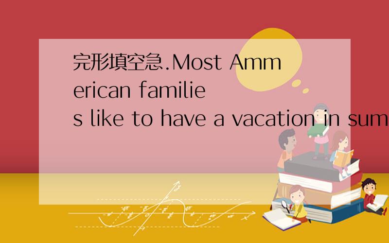 完形填空急.Most Ammerican families like to have a vacation in summer.Summeris a goodseason for va