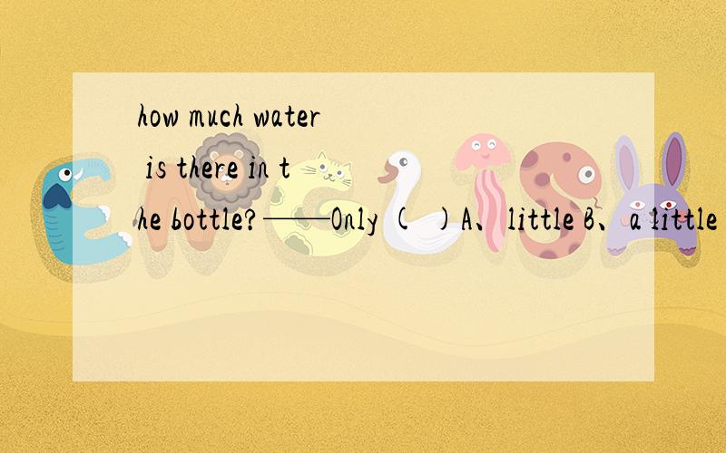 how much water is there in the bottle?——Only ( )A、little B、a little C、many意思是瓶子里有多少水 并说明原因。