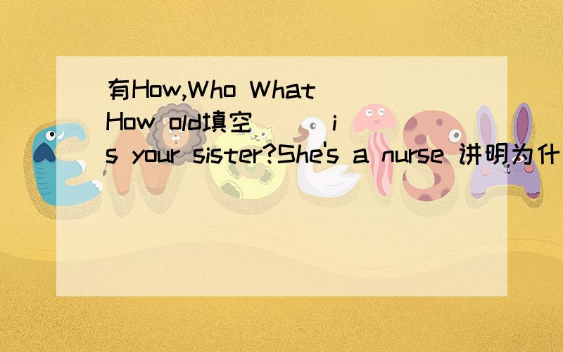 有How,Who What How old填空 ( )is your sister?She's a nurse 讲明为什么的哦?