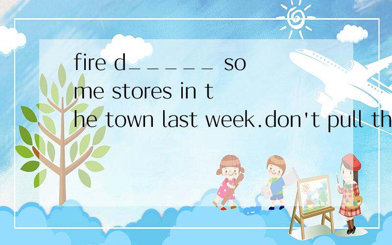 fire d_____ some stores in the town last week.don't pull the door .p ____ it ,please