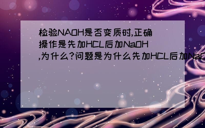 检验NAOH是否变质时,正确操作是先加HCL后加NaOH,为什么?问题是为什么先加HCL后加NaOH？NAOH是已经变质了的，老师做实验时因为先加NAOH后加HCL说做错了，所以把溶液倒了重新先加HCL后加NaOH（NA2C
