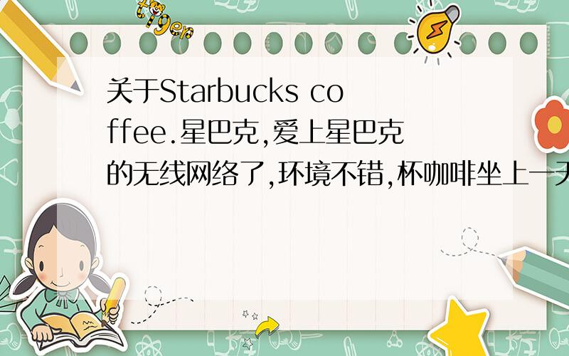 关于Starbucks coffee.星巴克,爱上星巴克的无线网络了,环境不错,杯咖啡坐上一天,虽说有点不道德吧,- -`` 想了解北京地区星巴克,的地址,价格是不是全国统一?星巴克内的饮料和甜品的价格.还有