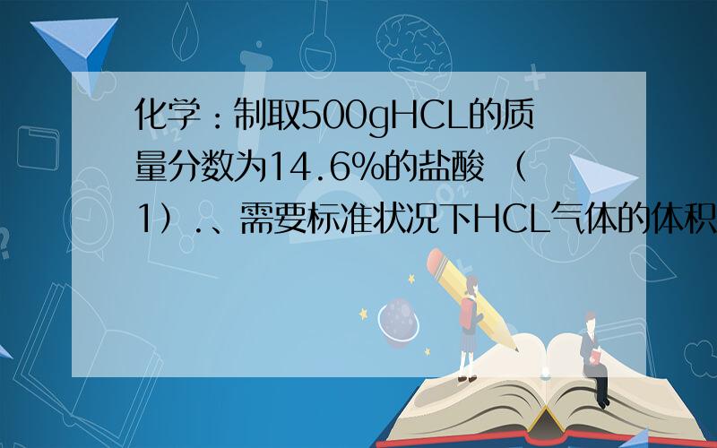 化学：制取500gHCL的质量分数为14.6%的盐酸 （1）.、需要标准状况下HCL气体的体积是多少 （2）已知盐酸的密度为1.02g/cm3,则该盐酸的物质的量浓度时多少