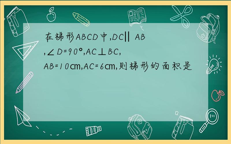 在梯形ABCD中,DC‖AB,∠D=90°,AC⊥BC,AB=10㎝,AC=6㎝,则梯形的面积是