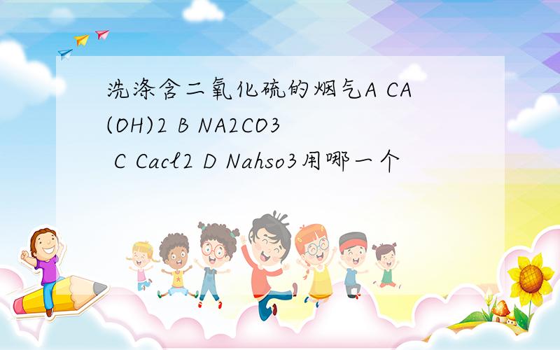 洗涤含二氧化硫的烟气A CA(OH)2 B NA2CO3 C Cacl2 D Nahso3用哪一个