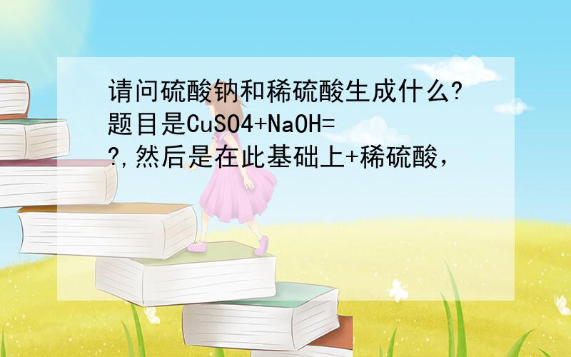 请问硫酸钠和稀硫酸生成什么?题目是CuSO4+NaOH=?,然后是在此基础上+稀硫酸，