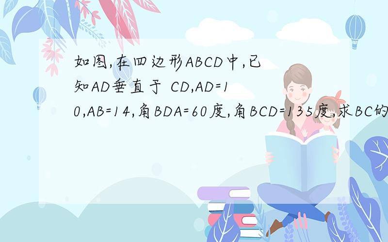 如图,在四边形ABCD中,已知AD垂直于 CD,AD=10,AB=14,角BDA=60度,角BCD=135度,求BC的长