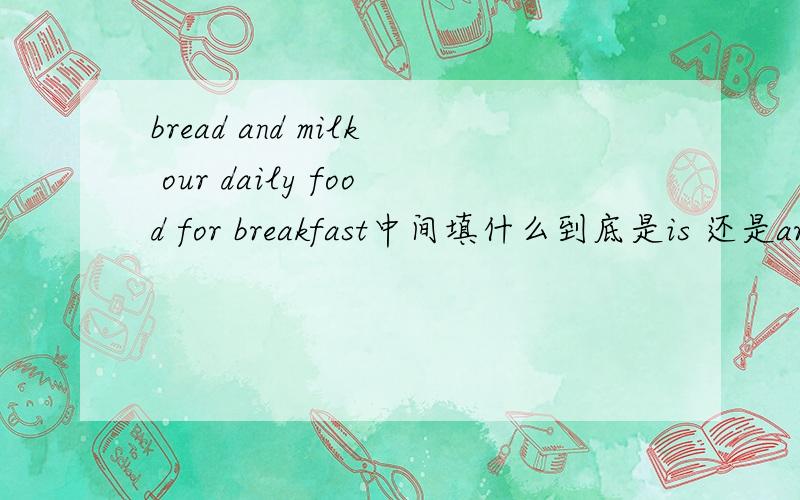 bread and milk our daily food for breakfast中间填什么到底是is 还是are?