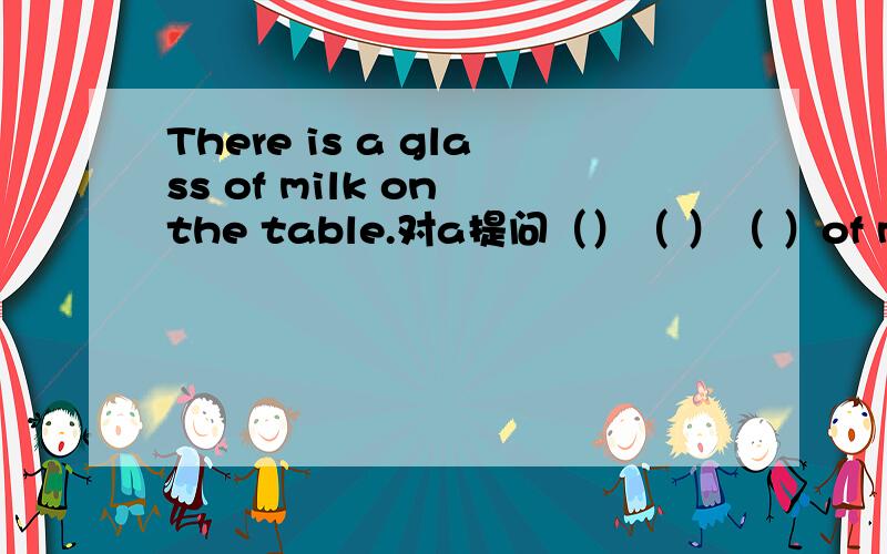 There is a glass of milk on the table.对a提问（）（ ）（ ）of mike( ) ( )on the table.