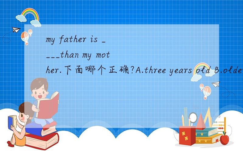 my father is ____than my mother.下面哪个正确?A.three years old B.older three years C.three years older