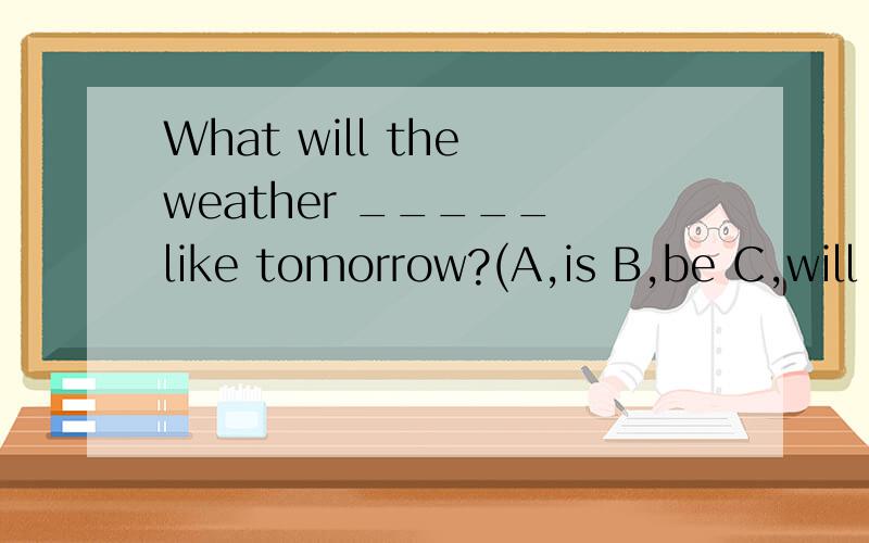 What will the weather _____ like tomorrow?(A,is B,be C,will be)
