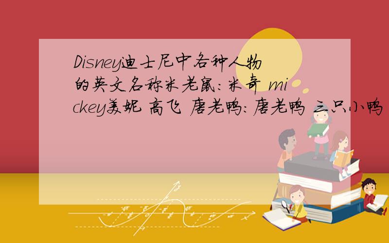 Disney迪士尼中各种人物的英文名称米老鼠：米奇 mickey美妮 高飞 唐老鸭：唐老鸭 三只小鸭 傻大猫和崔弟：崔弟 傻大猫 老奶奶 大狗 猫和老鼠：汤姆 杰瑞 白雪公主：白雪公主 七个小矮人 皇