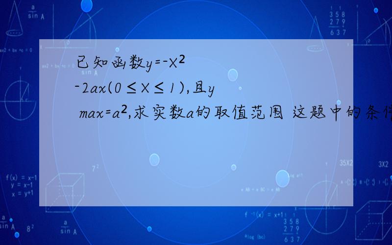 已知函数y=-X²-2ax(0≤X≤1),且y max=a²,求实数a的取值范围 这题中的条件有什么用?已知函数y=-X²-2ax(0≤X≤1),且y max=a²,求实数a的取值范围这道题中给出的y的最大值=a²有什么用?不
