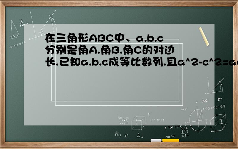 在三角形ABC中、a.b.c分别是角A.角B.角C的对边长.已知a.b.c成等比数列.且a^2-c^2=ac-bc,证明三角形ABC为等边三角形（易得角A=60度）我觉得这道题出错了 我证出来三角形一定不是等边三角形 =