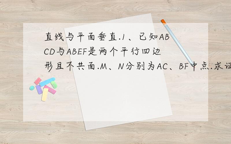 直线与平面垂直.1、已知ABCD与ABEF是两个平行四边形且不共面.M、N分别为AC、BF中点.求证:MN//平面DAF.2、已知E、F分别是三棱锥A-BCD的侧棱AB、AD中点,求证MN∥CBE第一题：已知ABCD与ABEF是两个平行