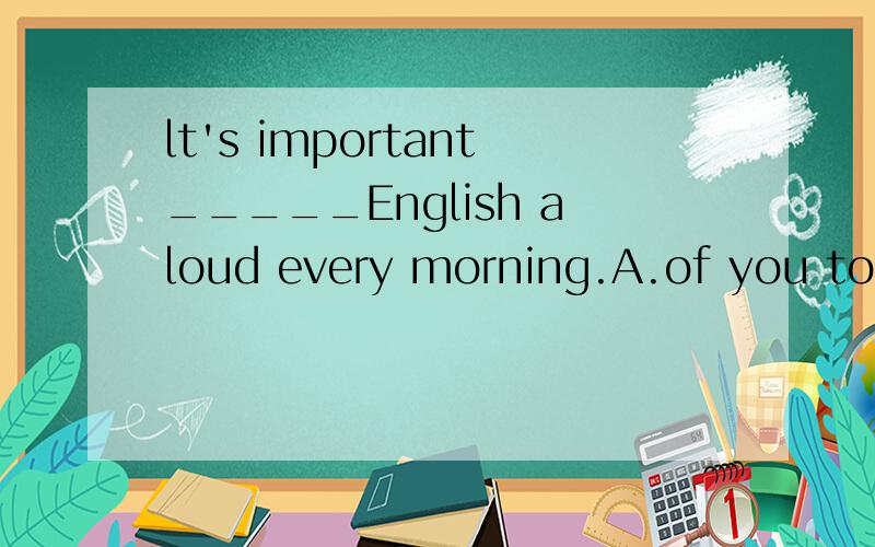 lt's important_____English aloud every morning.A.of you to read B.for you to read C.of you readingD.for you readSarah thinks it_____ the problem.A.hard to work outB.hardly to work outC.hard working outD.hardly working out