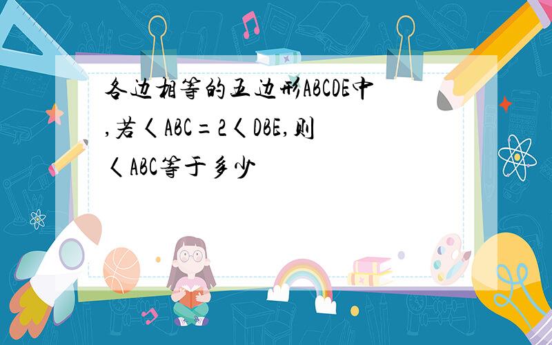 各边相等的五边形ABCDE中,若〈ABC=2〈DBE,则〈ABC等于多少