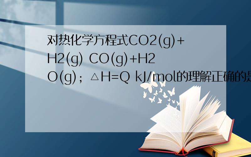 对热化学方程式CO2(g)+H2(g) CO(g)+H2O(g)；△H=Q kJ/mol的理解正确的是A．反应热△H不变可以作为该反应已达平衡的标志B．△H的值为以1mol CO2(g)和1 mol H2(g)作起始反应物,反应达平衡时放出或吸收的