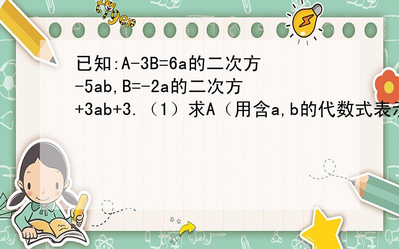 已知:A-3B=6a的二次方-5ab,B=-2a的二次方+3ab+3.（1）求A（用含a,b的代数式表示）（2）若a+1的绝对值+（b-3）的二次方=0,求A的值