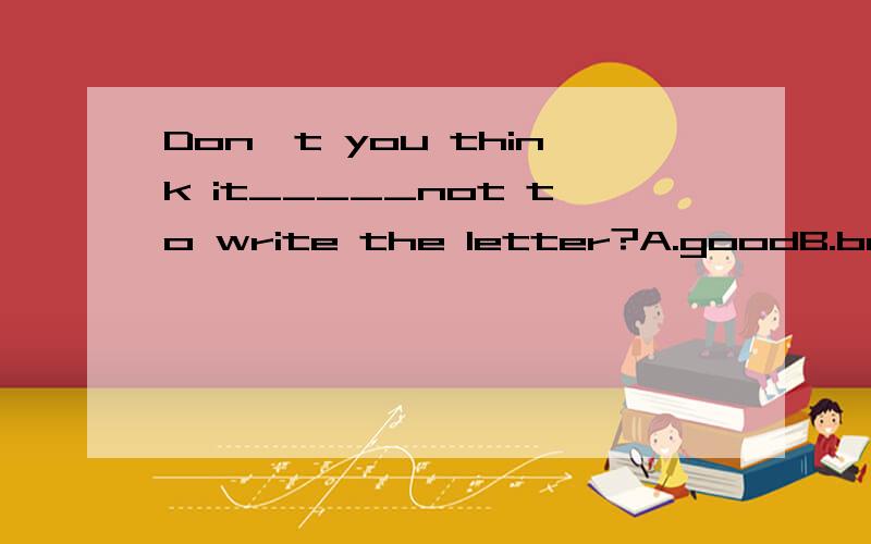 Don't you think it_____not to write the letter?A.goodB.betterC.bestD.well到底选C还是选B 讲下原因我知道是better to do sth但是该句就应该是 don't you think it is better not to write the letter?