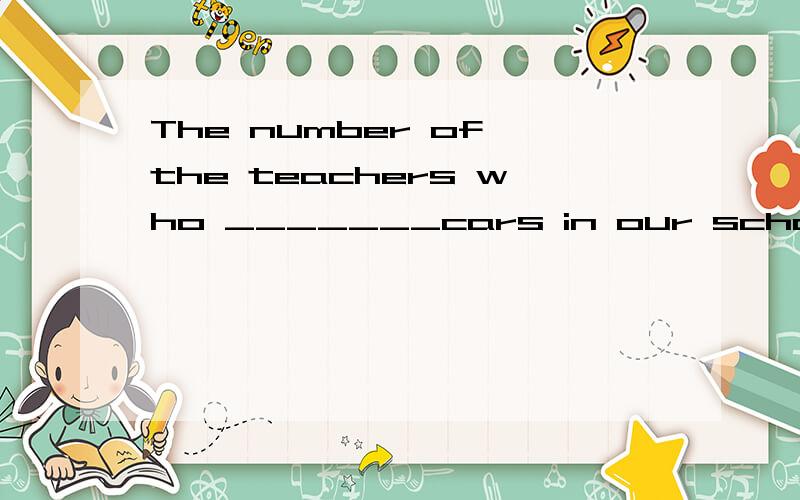 The number of the teachers who _______cars in our school _________increasing very fast .The number of the teachers  who _______cars  in  our school _________increasing  very fast .Aown;is   B owns;is   C own;are D owns;are答案为什么是A不是Bow