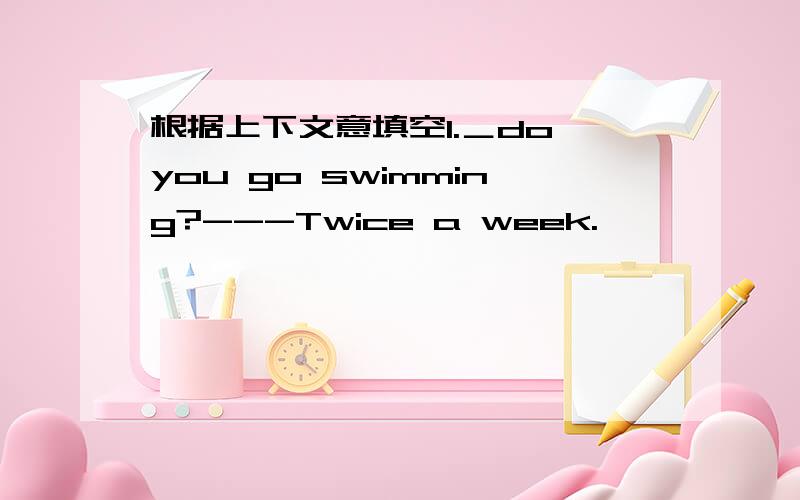 根据上下文意填空1.＿do you go swimming?---Twice a week.                                                                         2.＿do you usually work?---12 hours each day.                                                                 3.