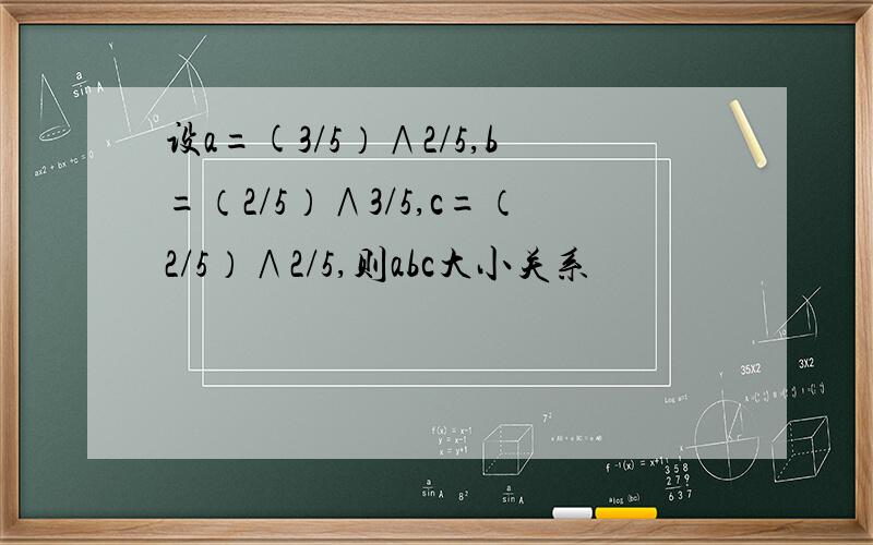 设a=(3/5）∧2/5,b=（2/5）∧3/5,c=（2/5）∧2/5,则abc大小关系