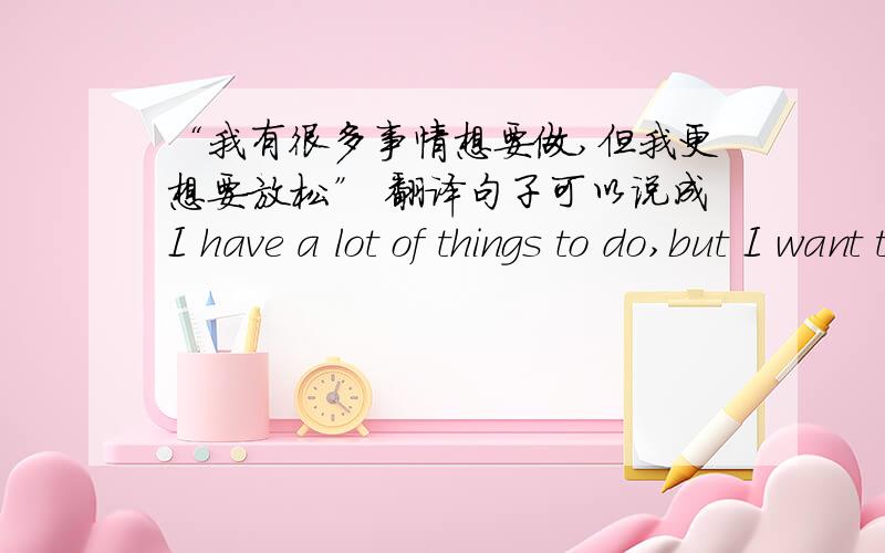“我有很多事情想要做,但我更想要放松” 翻译句子可以说成I have a lot of things to do,but I want to relax much more.吗？