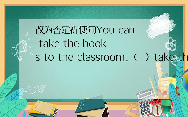 改为否定祈使句You can take the books to the classroom.（  ）take the books to the classroom,(  ).