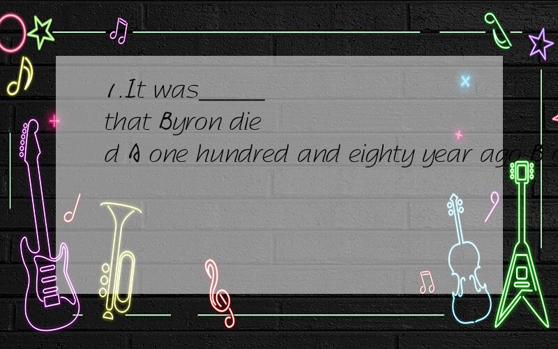 1.It was_____ that Byron died A one hundred and eighty year ago B one hundred and eighty years before C.before one hundred and eighty years D.in one hundred and eighty year2.To his surprise,________nobody belived his story.A almost B nearly C only D