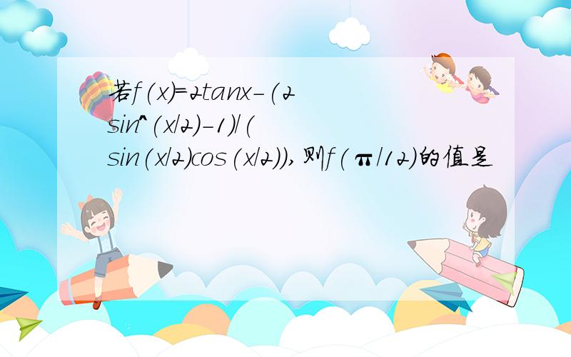 若f(x)=2tanx-(2sin^(x/2)-1)/(sin(x/2)cos(x/2)),则f(π/12)的值是