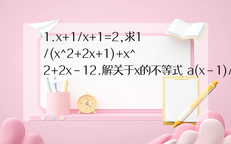 1.x+1/x+1=2,求1/(x^2+2x+1)+x^2+2x-12.解关于x的不等式 a(x-1)/(x-2)>1 （a≠1）