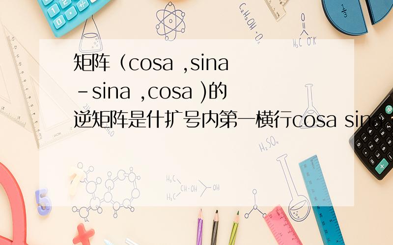 矩阵（cosa ,sina -sina ,cosa )的逆矩阵是什扩号内第一横行cosa sina 第二横行-sina cosa