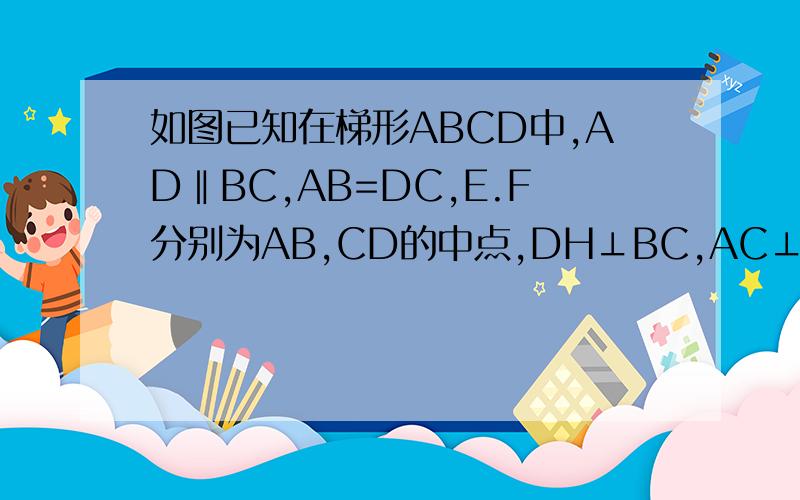 如图已知在梯形ABCD中,AD‖BC,AB=DC,E.F分别为AB,CD的中点,DH⊥BC,AC⊥BD,求证:EF=DH