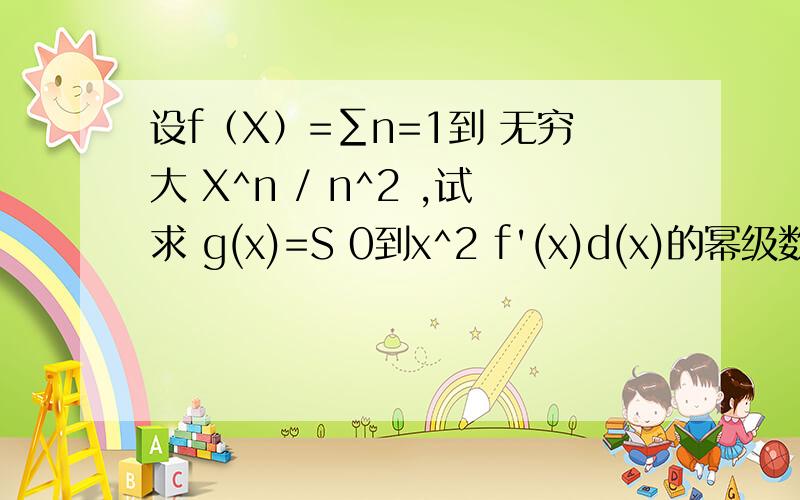 设f（X）=∑n=1到 无穷大 X^n / n^2 ,试求 g(x)=S 0到x^2 f'(x)d(x)的幂级数,并指出收敛域.不省感激!其中 S 为积分符号