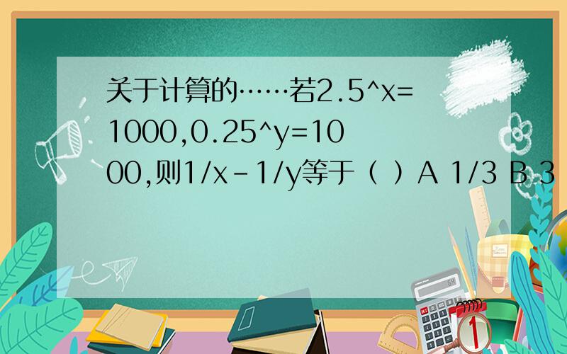 关于计算的……若2.5^x=1000,0.25^y=1000,则1/x-1/y等于（ ）A 1/3 B 3 C -1/3 D -3