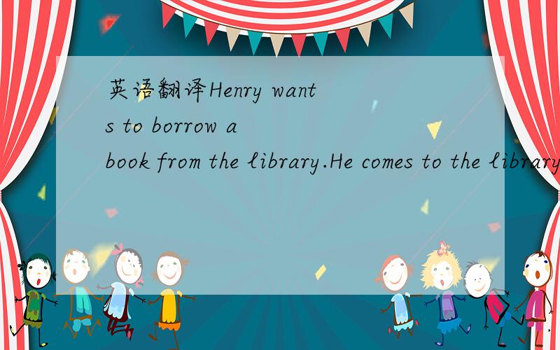 英语翻译Henry wants to borrow a book from the library.He comes to the library with his classmates.They can't see any assistant in it,but only some robots are standing there.Henry says to the robot,