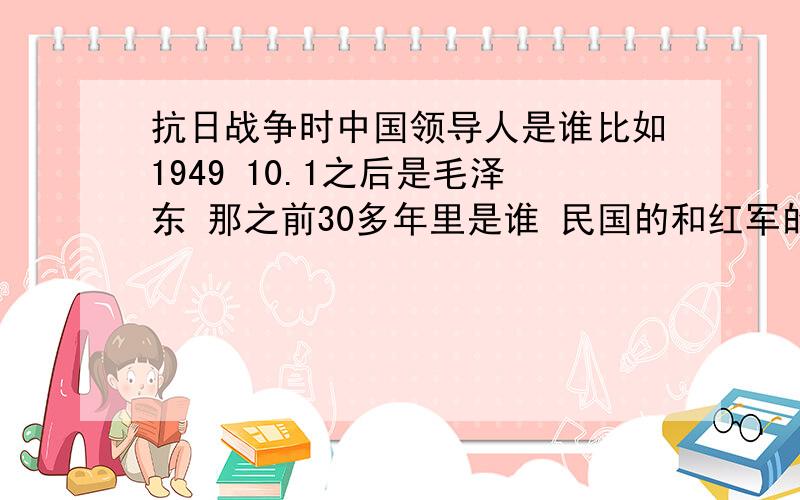 抗日战争时中国领导人是谁比如1949 10.1之后是毛泽东 那之前30多年里是谁 民国的和红军的都说下